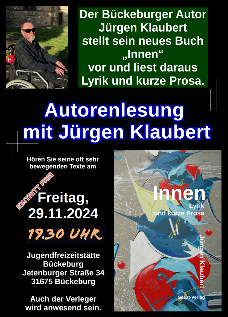 Flyer. Schwarzer Hintergrund. Oben links ein Foto von Jürgen Klaubert im Rollstuhl vor dem Hintergrund einer Burgmauer. Rechts daneben der Text: Der Bückeburger Autor Jürgen Klaubert stellt sein neues Buch "Innen" vor und liest daraus Lyrik und kurze Prosa. Darunter in der Mitte steht "Autorenlesung mit Jürgen Klaubert". Unten links ist Veranstaltungsort und -datum angegeben. Freitag 29.11.2024 um 19:30 in Jugendfreizeitstätte Bückeburg Jetenburger Straße 34 31675 Bückeburg. Eintritt ist frei. Rechts daneben ist das Cover des Buchs Innen abgebildet.